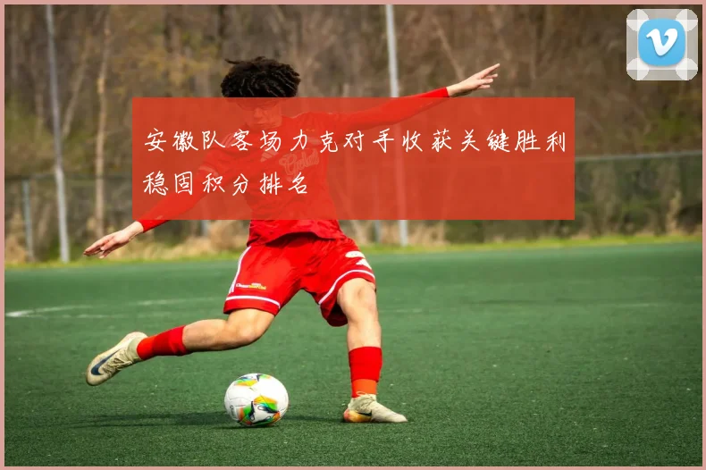 安徽队客场力克对手收获关键胜利稳固积分排名