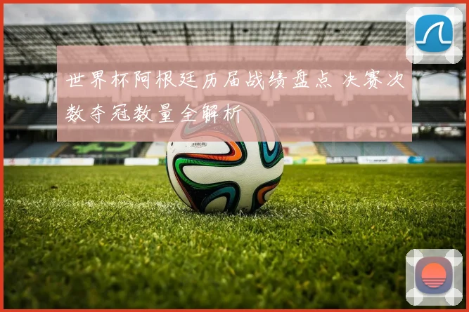 世界杯阿根廷历届战绩盘点 决赛次数夺冠数量全解析