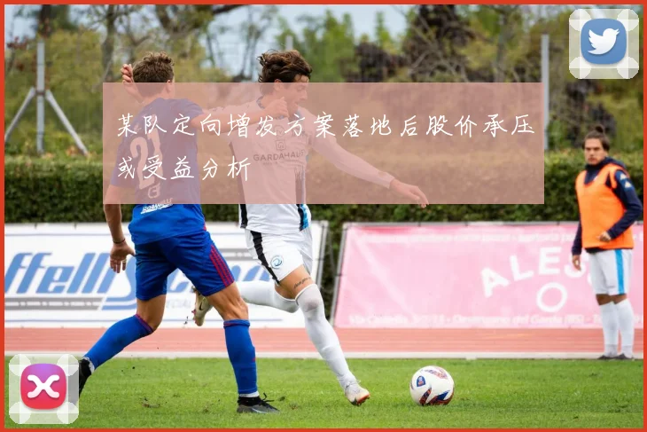 某队定向增发方案落地后股价承压或受益分析