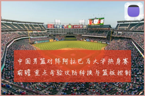 中国男篮对阵阿拉巴马大学热身赛前瞻 重点考验攻防转换与篮板控制