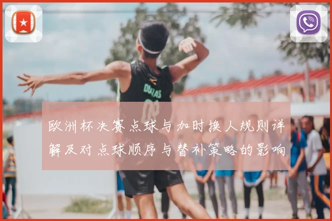 欧洲杯决赛点球与加时换人规则详解及对点球顺序与替补策略的影响