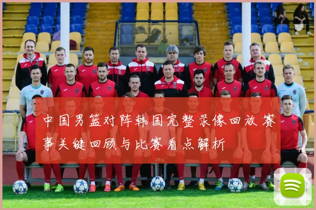 中国男篮对阵韩国完整录像回放 赛事关键回顾与比赛看点解析