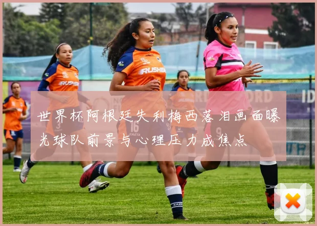 世界杯阿根廷失利梅西落泪画面曝光球队前景与心理压力成焦点