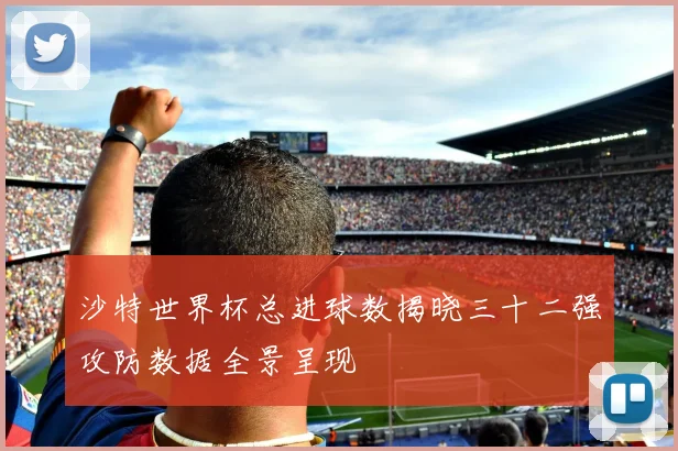 沙特世界杯总进球数揭晓三十二强攻防数据全景呈现