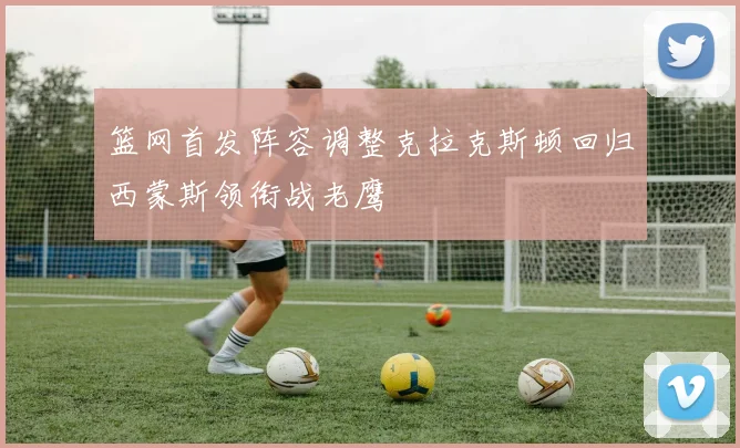 篮网首发阵容调整克拉克斯顿回归西蒙斯领衔战老鹰