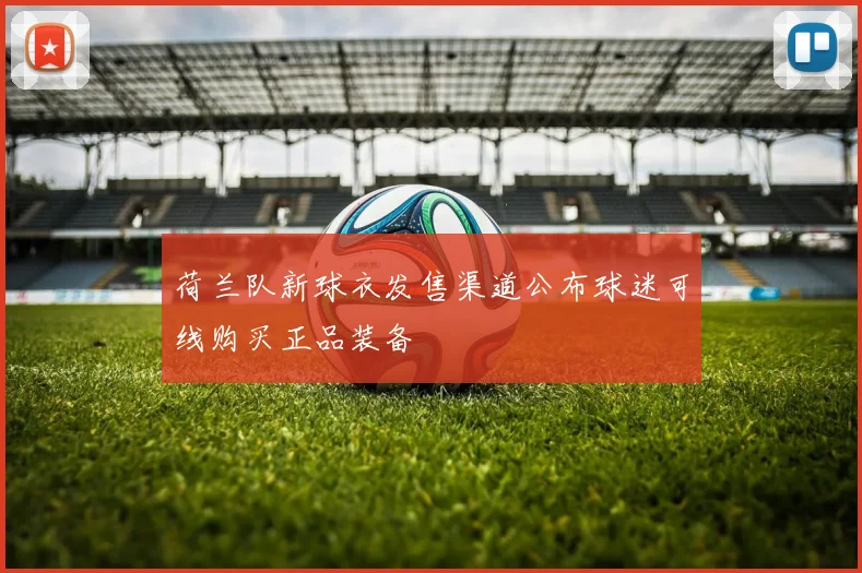 荷兰队新球衣发售渠道公布球迷可线购买正品装备