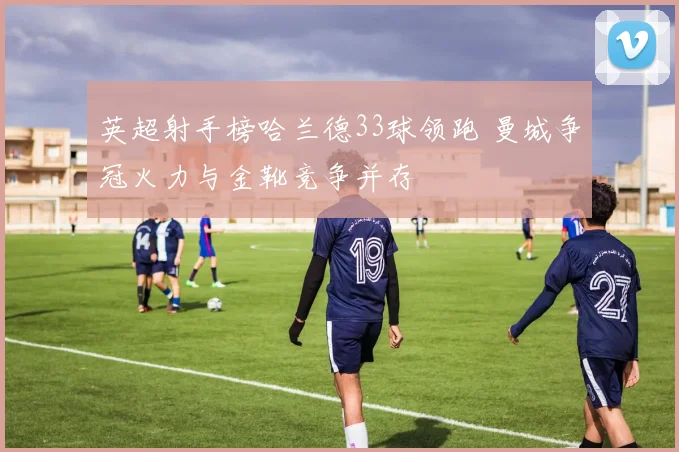 英超射手榜哈兰德33球领跑 曼城争冠火力与金靴竞争并存