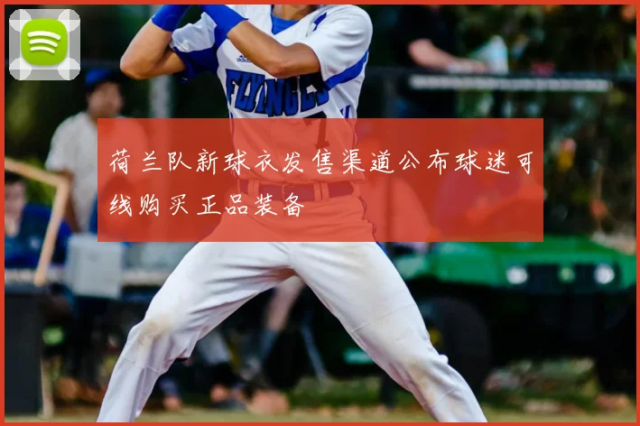 荷兰队新球衣发售渠道公布球迷可线购买正品装备