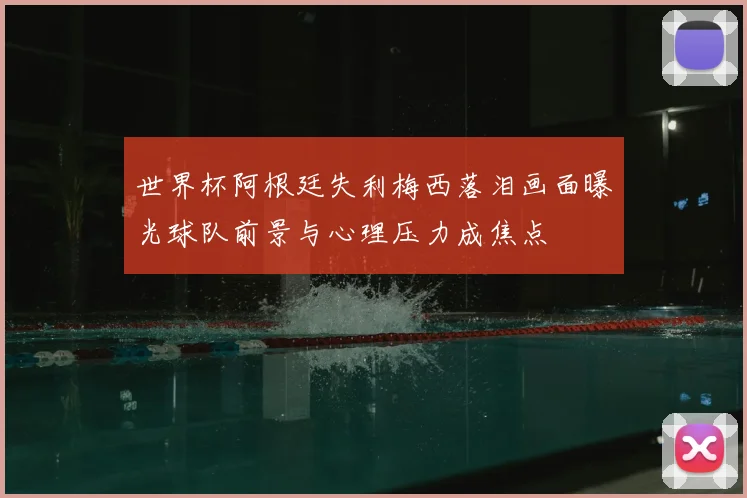 世界杯阿根廷失利梅西落泪画面曝光球队前景与心理压力成焦点