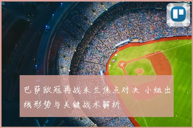 巴萨欧冠再战米兰焦点对决 小组出线形势与关键战术解析