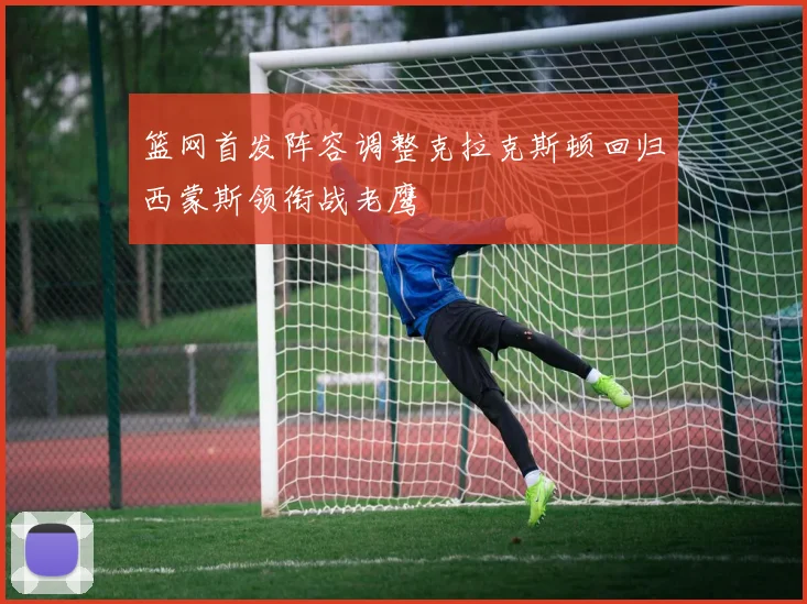 篮网首发阵容调整克拉克斯顿回归西蒙斯领衔战老鹰