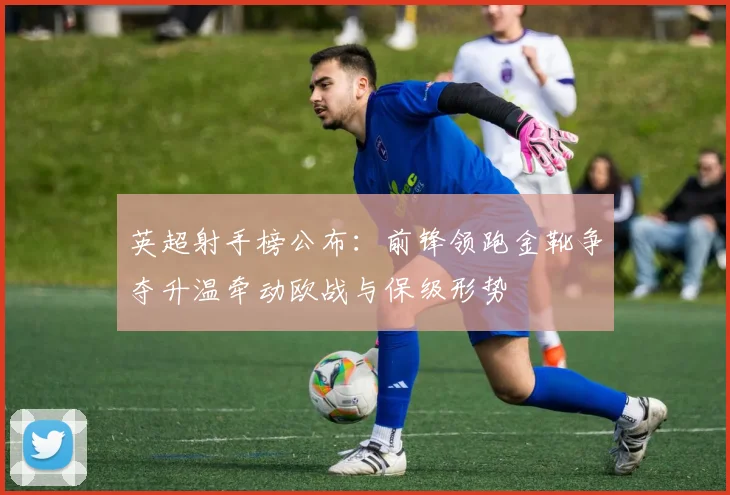 英超射手榜公布：前锋领跑金靴争夺升温牵动欧战与保级形势