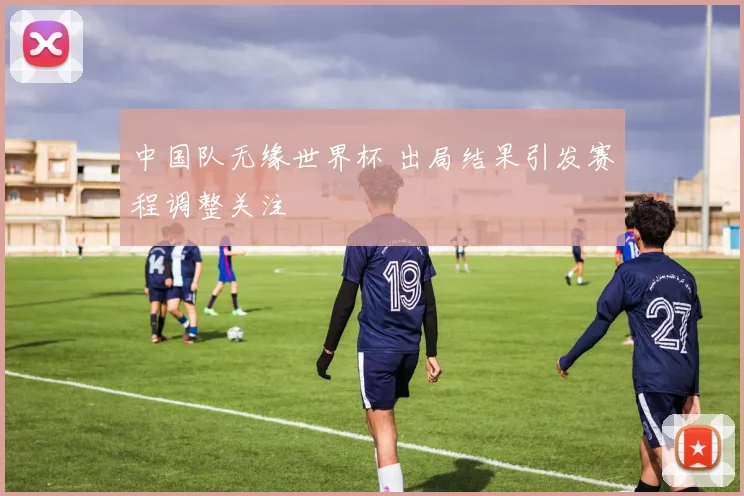 中国队无缘世界杯 出局结果引发赛程调整关注