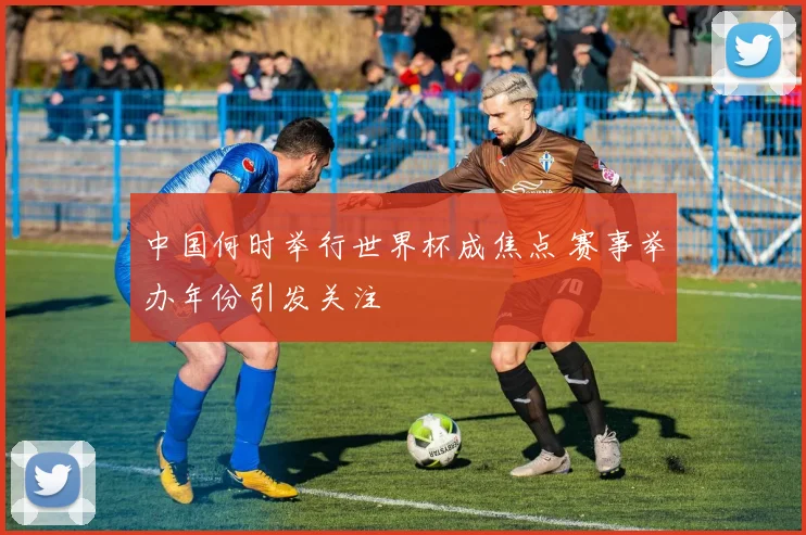 中国何时举行世界杯成焦点 赛事举办年份引发关注