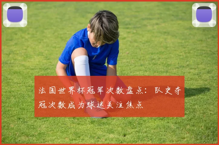 法国世界杯冠军次数盘点:队史夺冠次数成为球迷关注焦点
