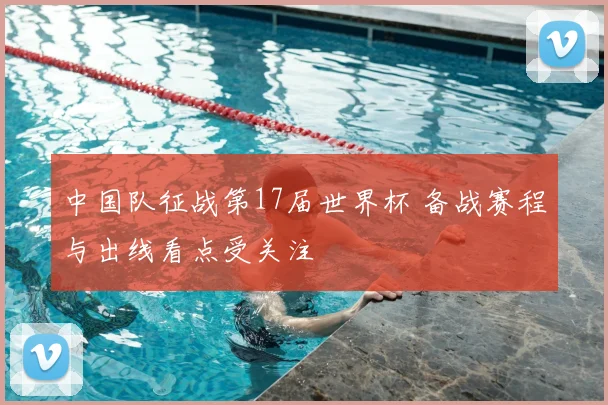 中国队征战第17届世界杯 备战赛程与出线看点受关注