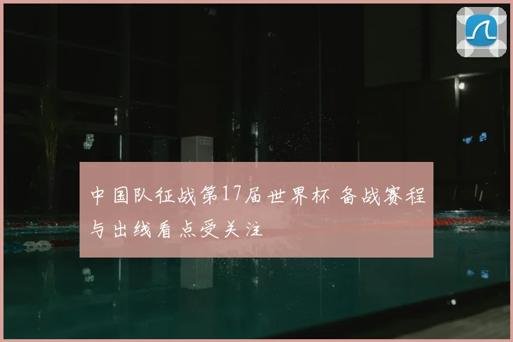 中国队征战第17届世界杯 备战赛程与出线看点受关注