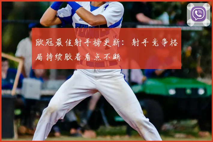 欧冠最佳射手榜更新:射手竞争格局持续胶着看点不断